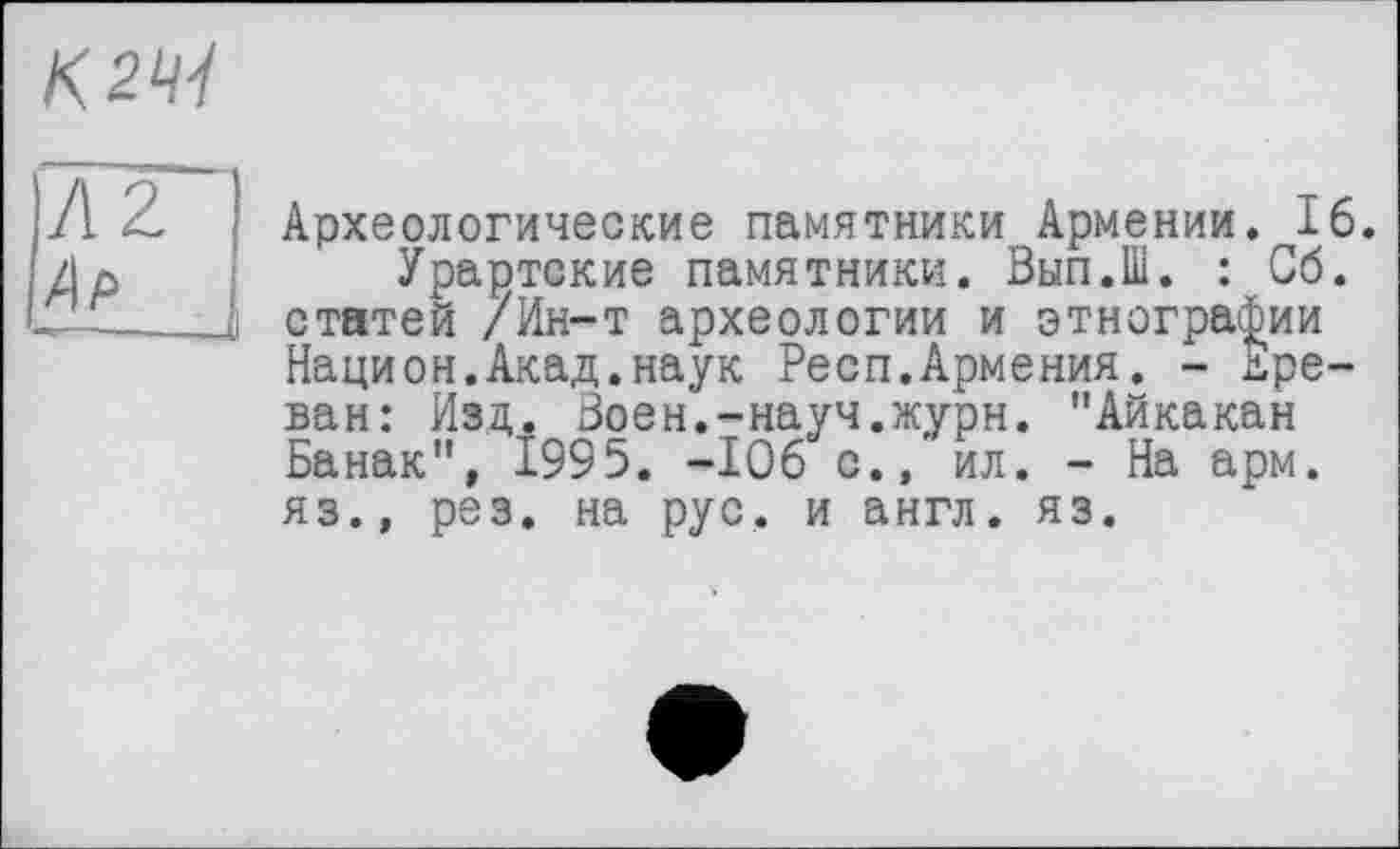 ﻿К 2^
AZ Ар
Археологические памятники Армении. 16.
Урартские памятники. Вып.Ш. : Сб. статей /Ин-т археологии и этнографии Национ.Акад.наук Респ.Армения. - Ереван: Изд. Воен.-науч.журн. "Айкакан Ванак", 1995. -106 с., ил. - На арм. яз., рез. на рус. и англ. яз.